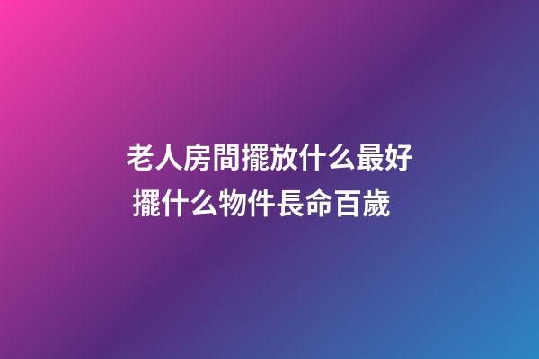 老人房間擺放什么最好 擺什么物件長命百歲
